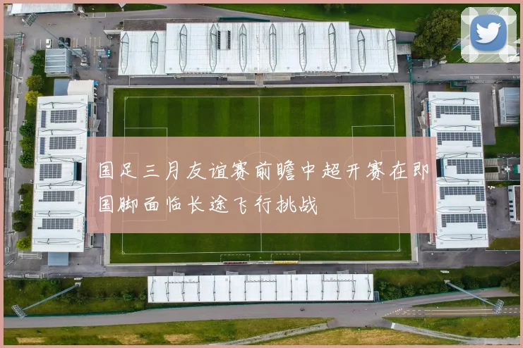 国足三月友谊赛前瞻中超开赛在即国脚面临长途飞行挑战