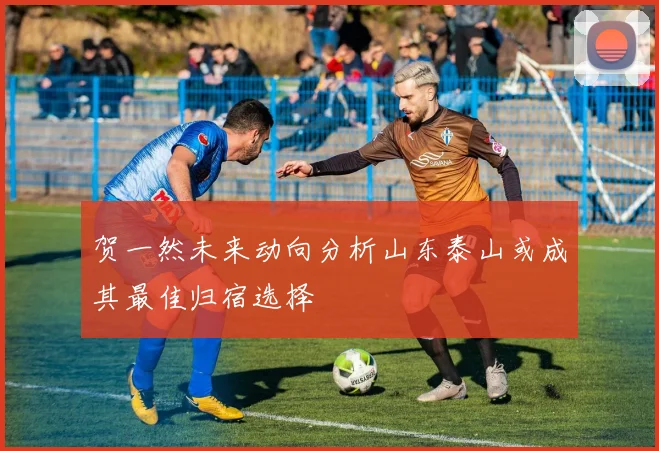 贺一然未来动向分析山东泰山或成其最佳归宿选择