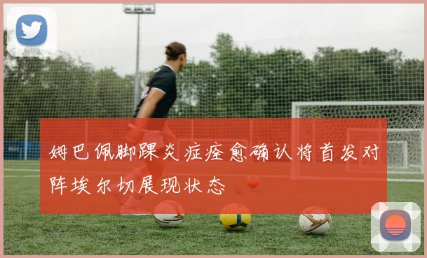 姆巴佩脚踝炎症痊愈确认将首发对阵埃尔切展现状态
