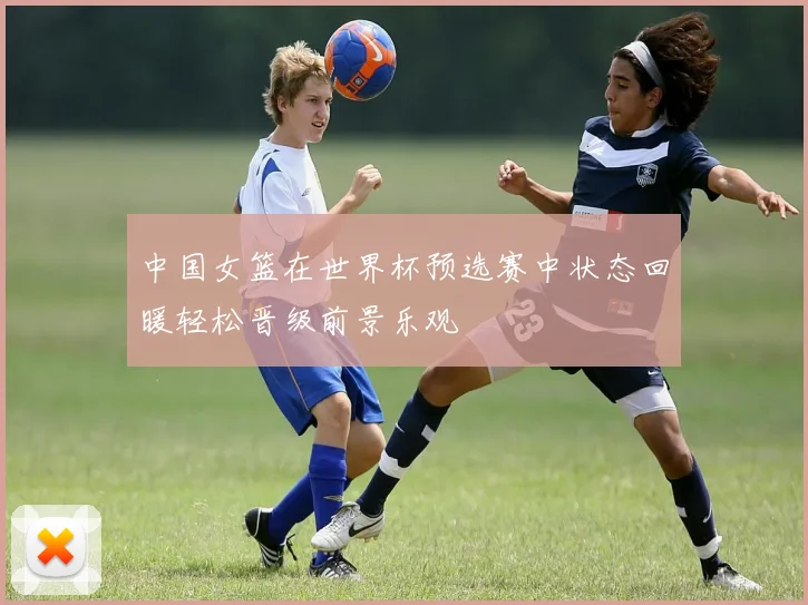 中国女篮在世界杯预选赛中状态回暖轻松晋级前景乐观