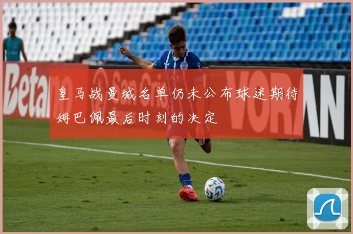 皇马战曼城名单仍未公布球迷期待姆巴佩最后时刻的决定