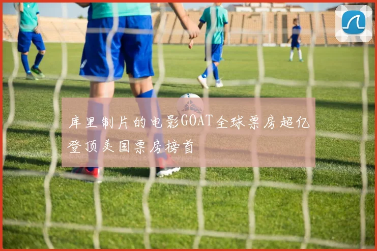 库里制片的电影GOAT全球票房超亿登顶美国票房榜首