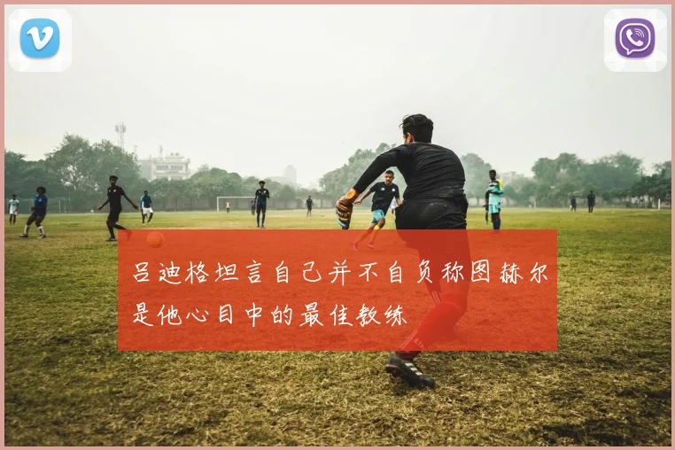 吕迪格坦言自己并不自负称图赫尔是他心目中的最佳教练