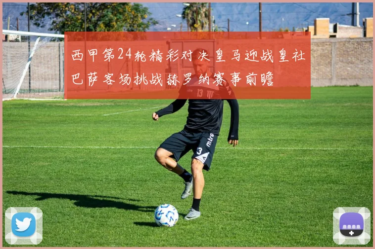 西甲第24轮精彩对决皇马迎战皇社巴萨客场挑战赫罗纳赛事前瞻