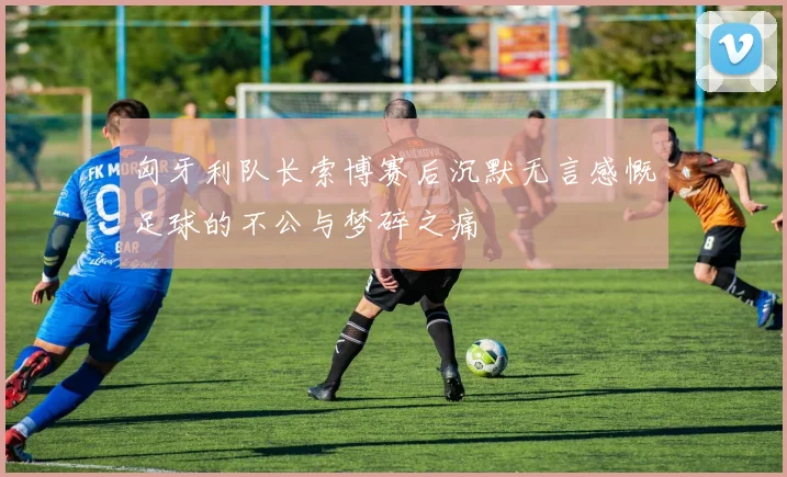 匈牙利队长索博赛后沉默无言感慨足球的不公与梦碎之痛