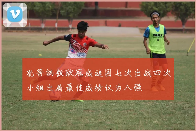 孔蒂执教欧冠成谜团七次出战四次小组出局最佳成绩仅为八强