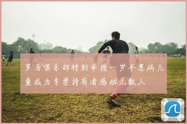 罗马俱乐部特别举措一岁半患病儿童成为季票持有者感动无数人