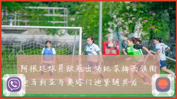 阿根廷球员欧冠出场纪录梅西领衔迪马利亚与奥塔门迪紧随其后