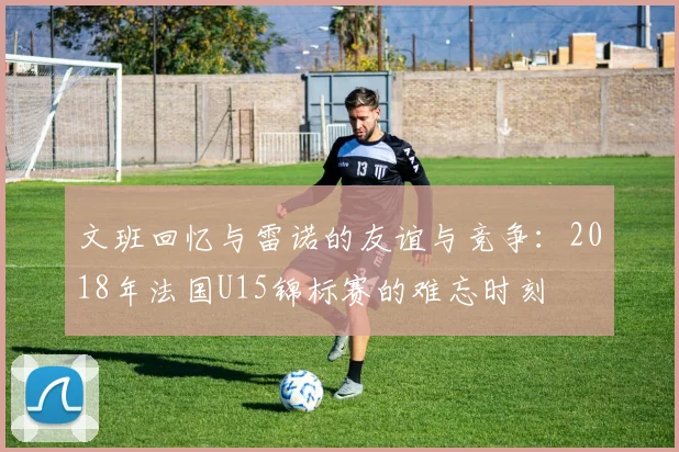 文班回忆与雷诺的友谊与竞争：2018年法国U15锦标赛的难忘时刻