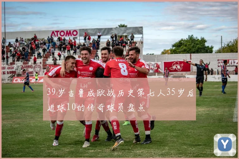 39岁吉鲁成欧战历史第七人35岁后进球10的传奇球员盘点