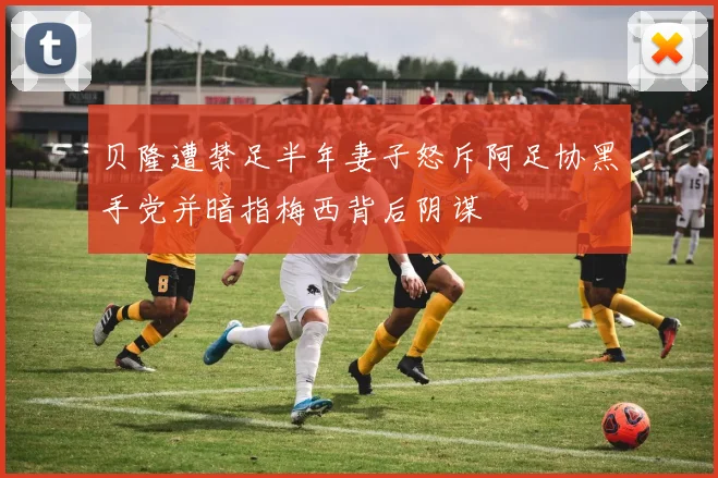 贝隆遭禁足半年妻子怒斥阿足协黑手党并暗指梅西背后阴谋