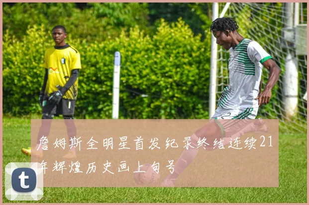 詹姆斯全明星首发纪录终结连续21年辉煌历史画上句号