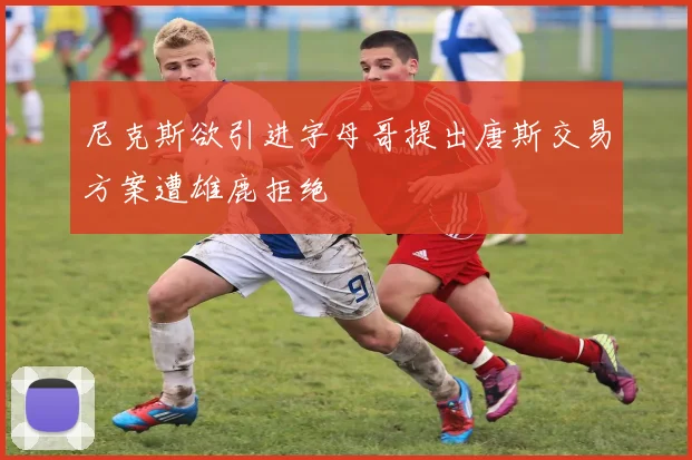 尼克斯欲引进字母哥提出唐斯交易方案遭雄鹿拒绝